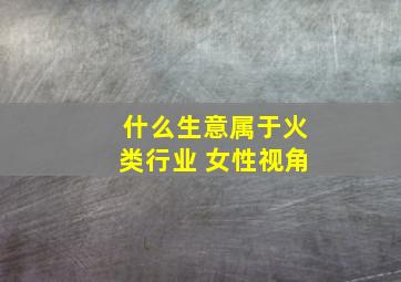 什么生意属于火类行业 女性视角